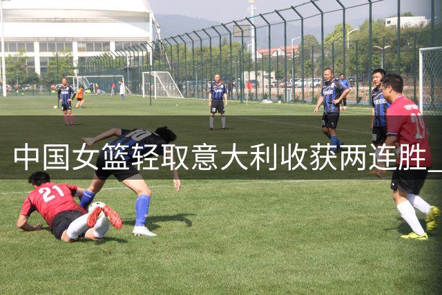 中国女篮轻取意大利收获两连胜 韩旭杨舒予联手砍下34分